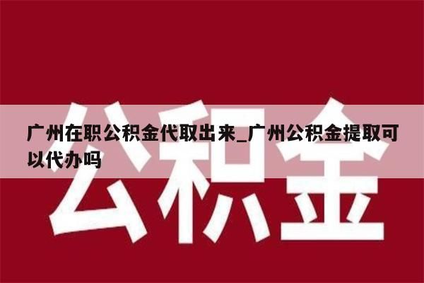 广州在职公积金代取出来_广州公积金提取可以代办吗